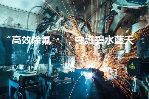 “高效除氟，守護碧水藍天——廢水中氟離子處理新篇章”